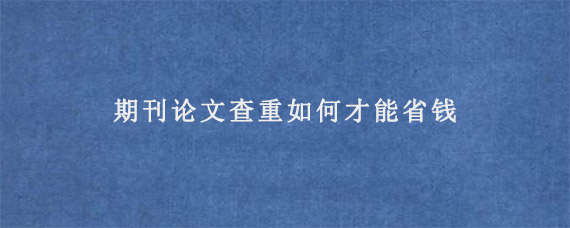 期刊论文查重如何才能省钱?