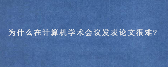 为什么在计算机学术会议发表论文很难?