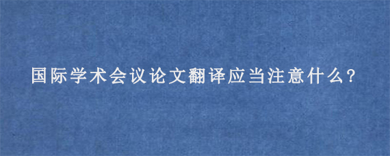 国际学术会议论文翻译应当注意什么?