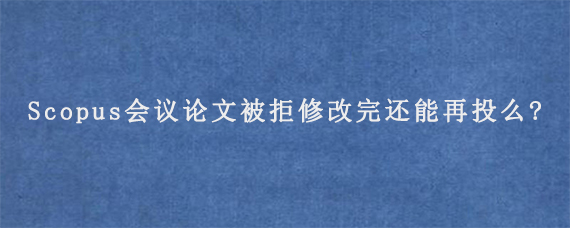 Scopus会议论文被拒修改完还能再投么?