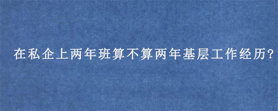 在私企上两年班算不算两年基层工作经历?