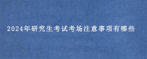 2024年研究生考试考场注意事项有哪些