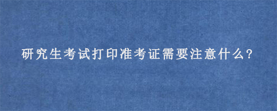 研究生考试打印准考证需要注意什么?