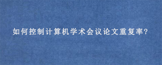 如何控制计算机学术会议论文重复率?