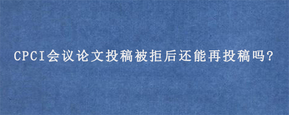 CPCI会议论文投稿被拒后还能再投稿吗?