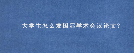 大学生怎么发国际学术会议论文?