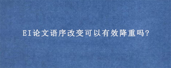 EI论文语序改变可以有效降重吗?