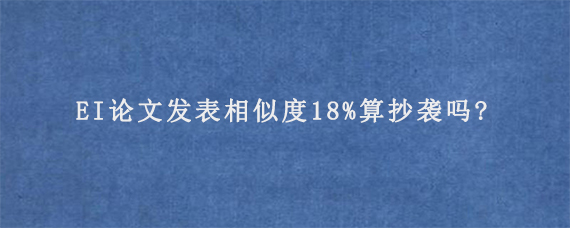 EI论文发表相似度18%算抄袭吗?