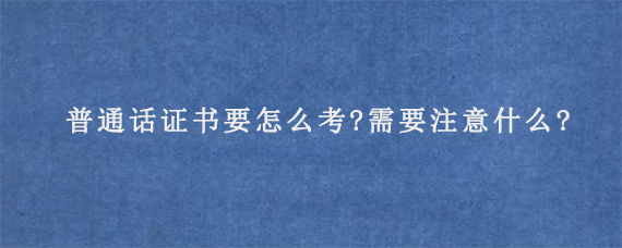 普通话证书要怎么考?需要注意什么?