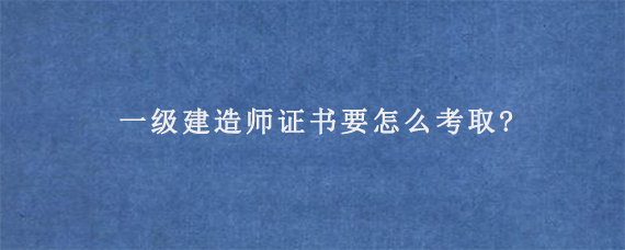 一级建造师证书要怎么考取?