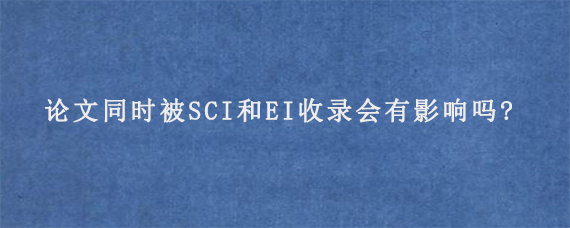 论文同时被SCI和EI收录会有影响吗?