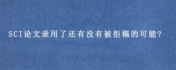 SCI论文录用了还有没有被拒稿的可能?