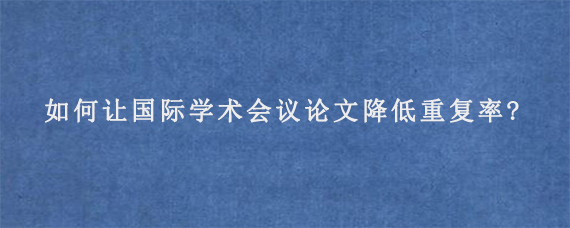 如何让国际学术会议论文降低重复率?