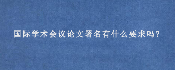 国际学术会议论文署名有什么要求吗?