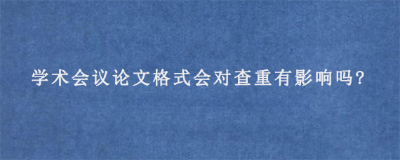 学术会议论文格式会对查重有影响吗?