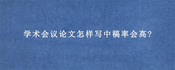 学术会议论文怎样写中稿率会高?