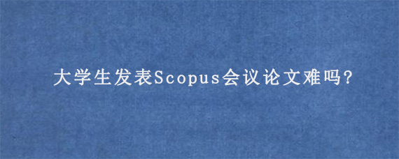 大学生发表Scopus会议论文难吗?