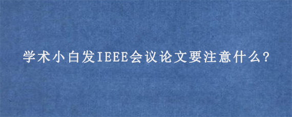 学术小白发IEEE会议论文要注意什么?