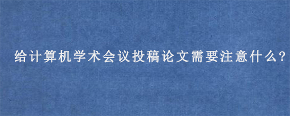 给计算机学术会议投稿论文需要注意什么?