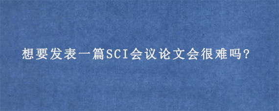 想要发表一篇SCI会议论文会很难吗?