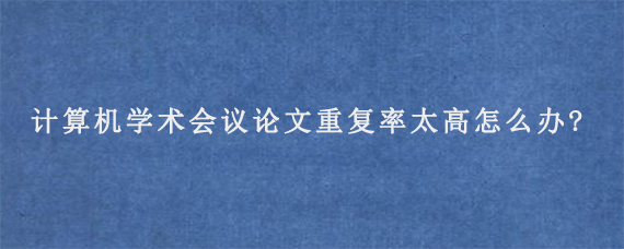 计算机学术会议论文重复率太高怎么办?