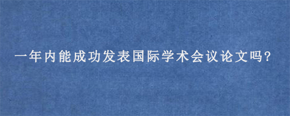 一年内能成功发表国际学术会议论文吗?