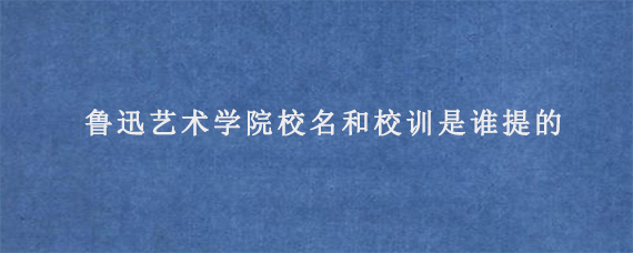 鲁迅艺术学院校名和校训是谁提的