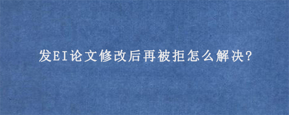 发EI论文修改后再被拒怎么解决?