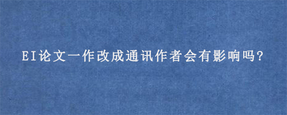 EI论文一作改成通讯作者会有影响吗?