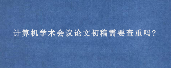 计算机学术会议论文初稿需要查重吗?