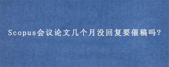 Scopus会议论文几个月没回复要催稿吗?