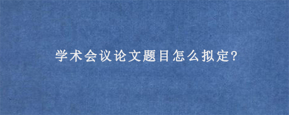 学术会议论文题目怎么拟定?