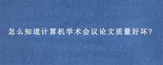 怎么知道计算机学术会议论文质量好坏?