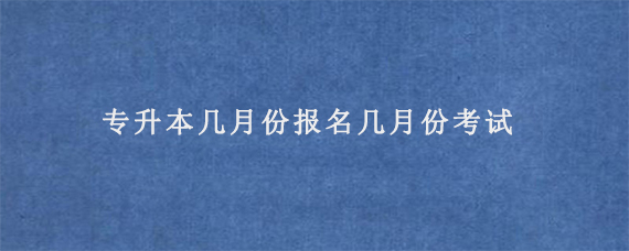 专升本几月份报名几月份考试