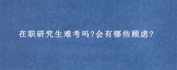 在职研究生难考吗?会有哪些顾虑?