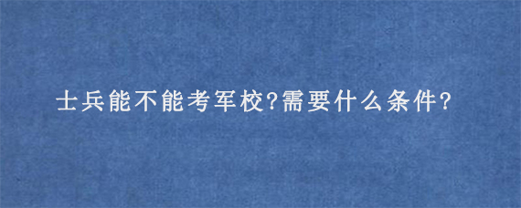 士兵能不能考军校?需要什么条件?