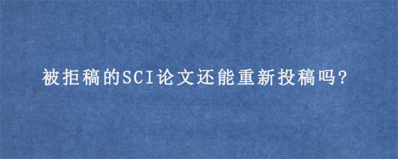 被拒稿的SCI论文还能重新投稿吗?