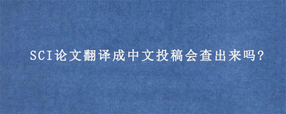 SCI论文翻译成中文投稿会查出来吗?