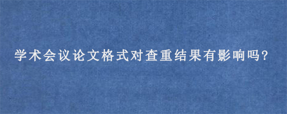 学术会议论文格式对查重结果有影响吗?