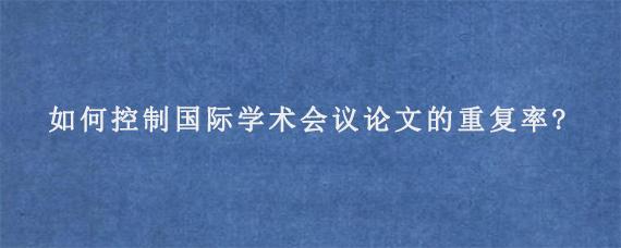 如何控制国际学术会议论文的重复率?