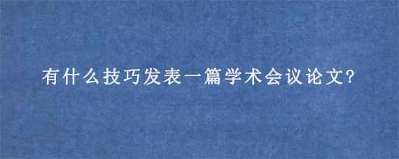 有什么技巧发表一篇学术会议论文?