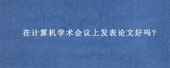 在计算机学术会议上发表论文好吗?