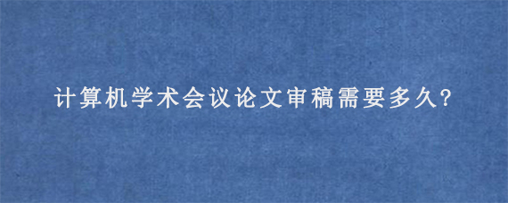 计算机学术会议论文审稿需要多久?