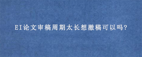 EI论文审稿周期太长想撤稿可以吗?