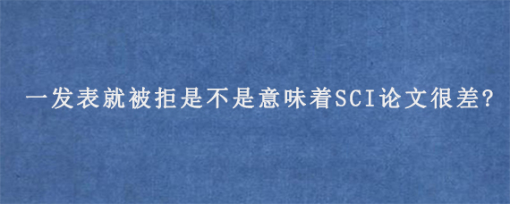 一发表就被拒是不是意味着SCI论文很差?