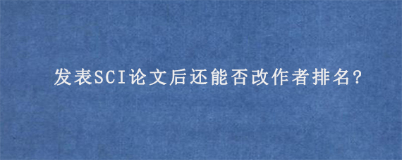 发表SCI论文后还能否改作者排名?