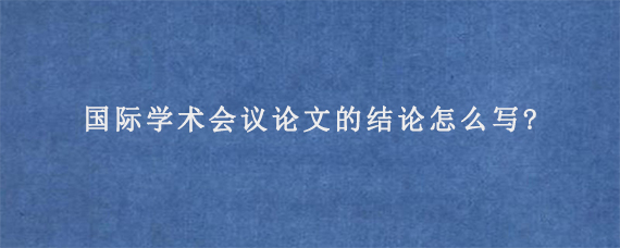 国际学术会议论文的结论怎么写?