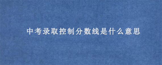 中考录取控制分数线是什么意思