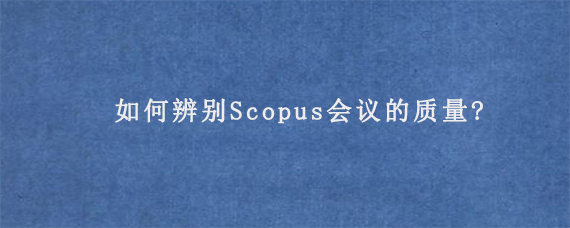 如何辨别Scopus会议的质量?