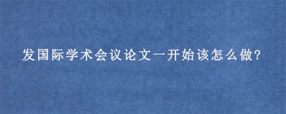 发国际学术会议论文一开始该怎么做?